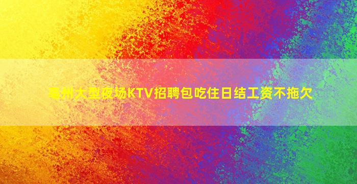 亳州大型夜场KTV招聘包吃住日结工资不拖欠